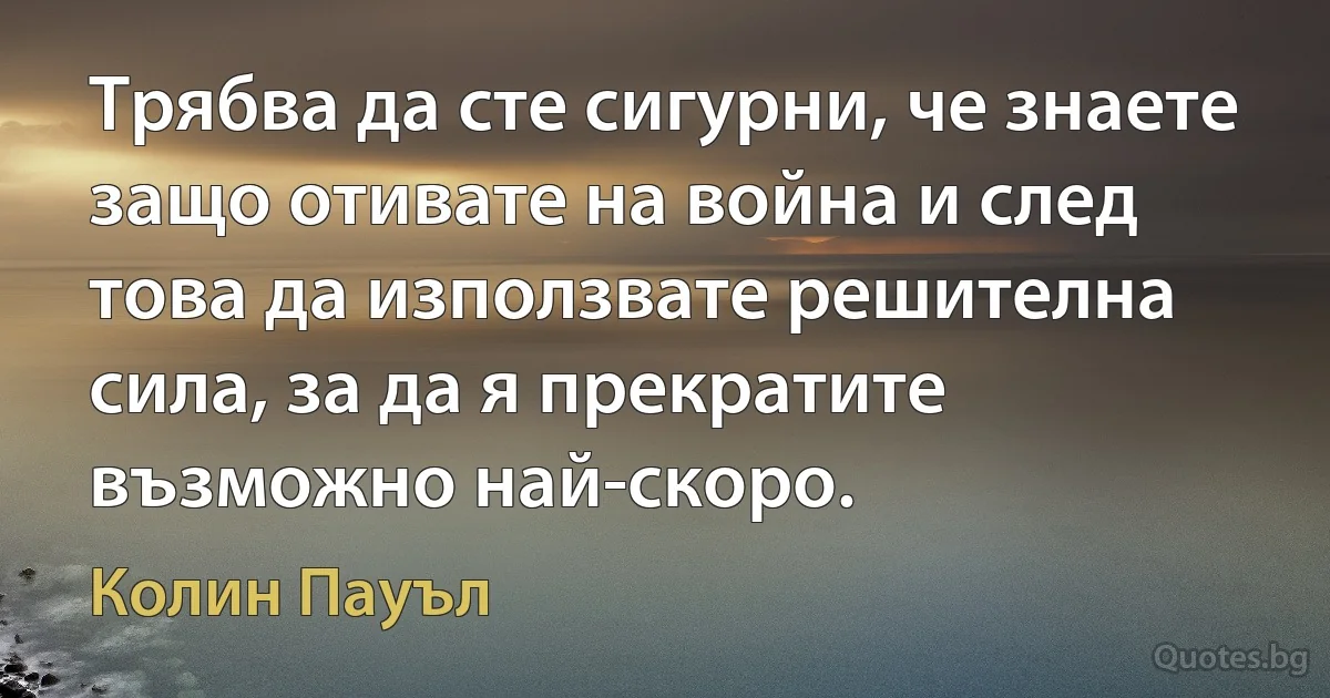 Трябва да сте сигурни, че знаете защо отивате на война и след това да използвате решителна сила, за да я прекратите възможно най-скоро. (Колин Пауъл)