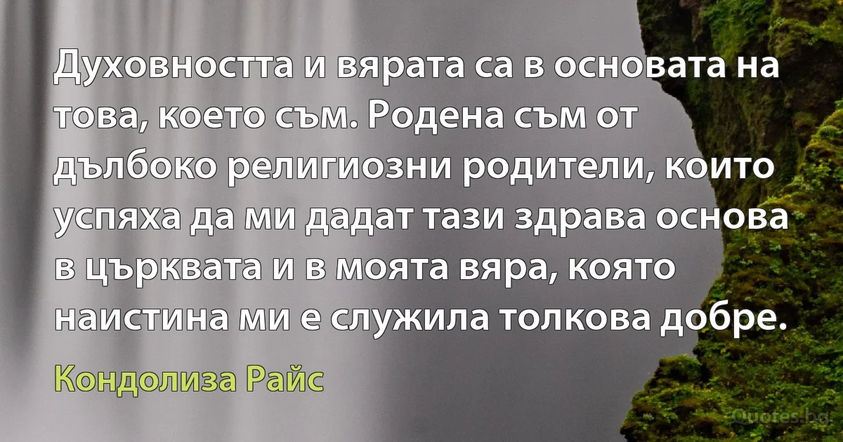 Духовността и вярата са в основата на това, което съм. Родена съм от дълбоко религиозни родители, които успяха да ми дадат тази здрава основа в църквата и в моята вяра, която наистина ми е служила толкова добре. (Кондолиза Райс)