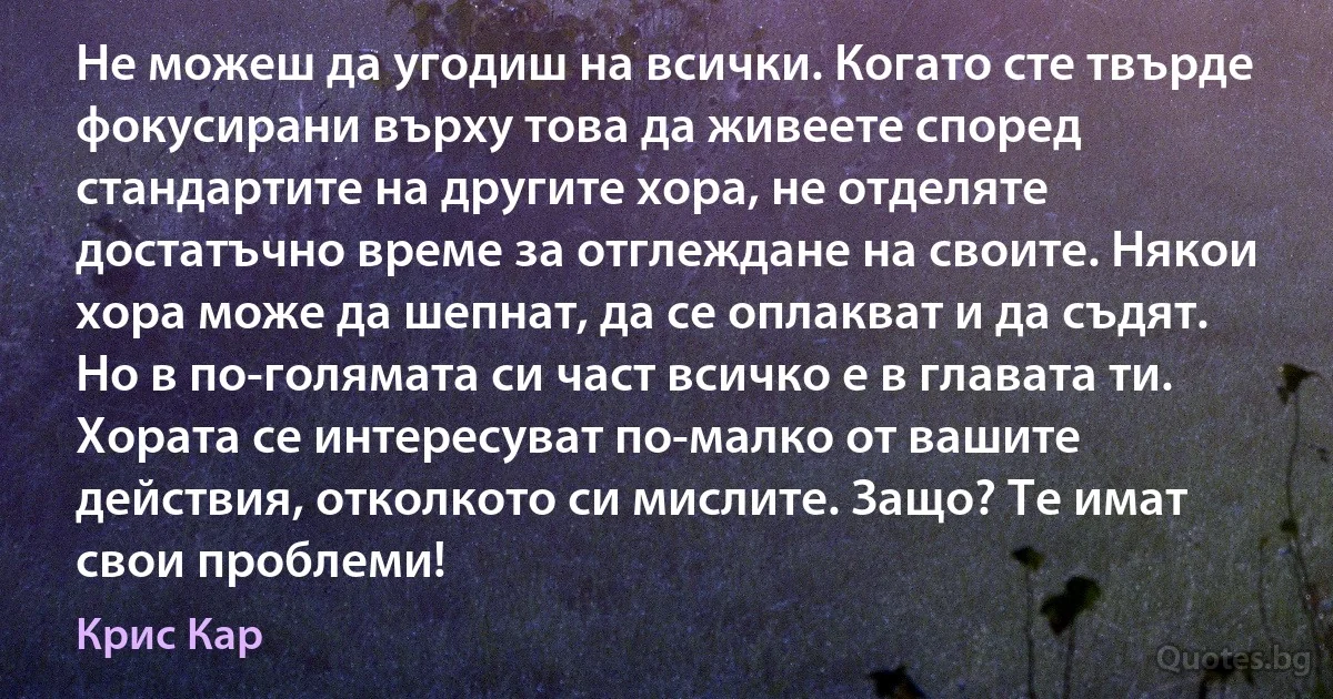 Не можеш да угодиш на всички. Когато сте твърде фокусирани върху това да живеете според стандартите на другите хора, не отделяте достатъчно време за отглеждане на своите. Някои хора може да шепнат, да се оплакват и да съдят. Но в по-голямата си част всичко е в главата ти. Хората се интересуват по-малко от вашите действия, отколкото си мислите. Защо? Те имат свои проблеми! (Крис Кар)