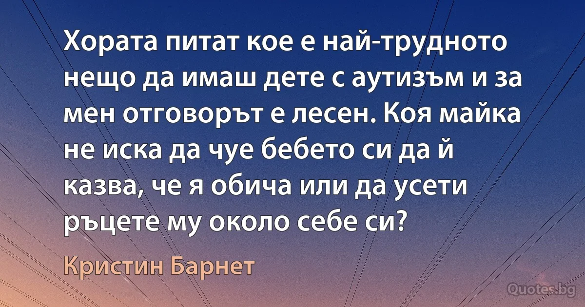 Хората питат кое е най-трудното нещо да имаш дете с аутизъм и за мен отговорът е лесен. Коя майка не иска да чуе бебето си да й казва, че я обича или да усети ръцете му около себе си? (Кристин Барнет)