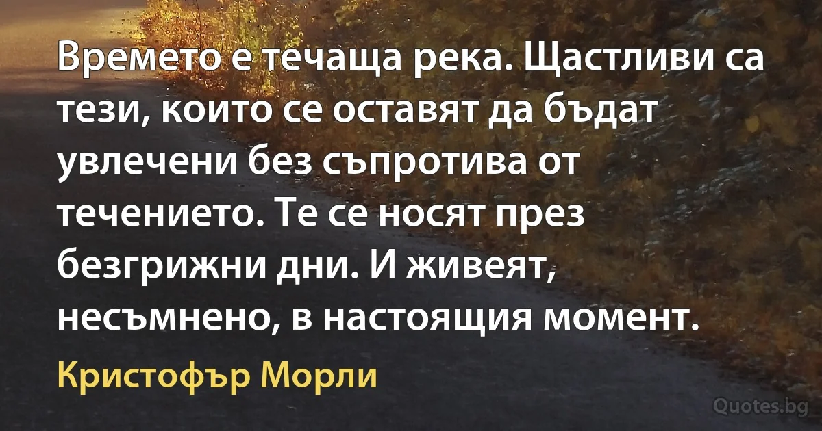 Времето е течаща река. Щастливи са тези, които се оставят да бъдат увлечени без съпротива от течението. Те се носят през безгрижни дни. И живеят, несъмнено, в настоящия момент. (Кристофър Морли)