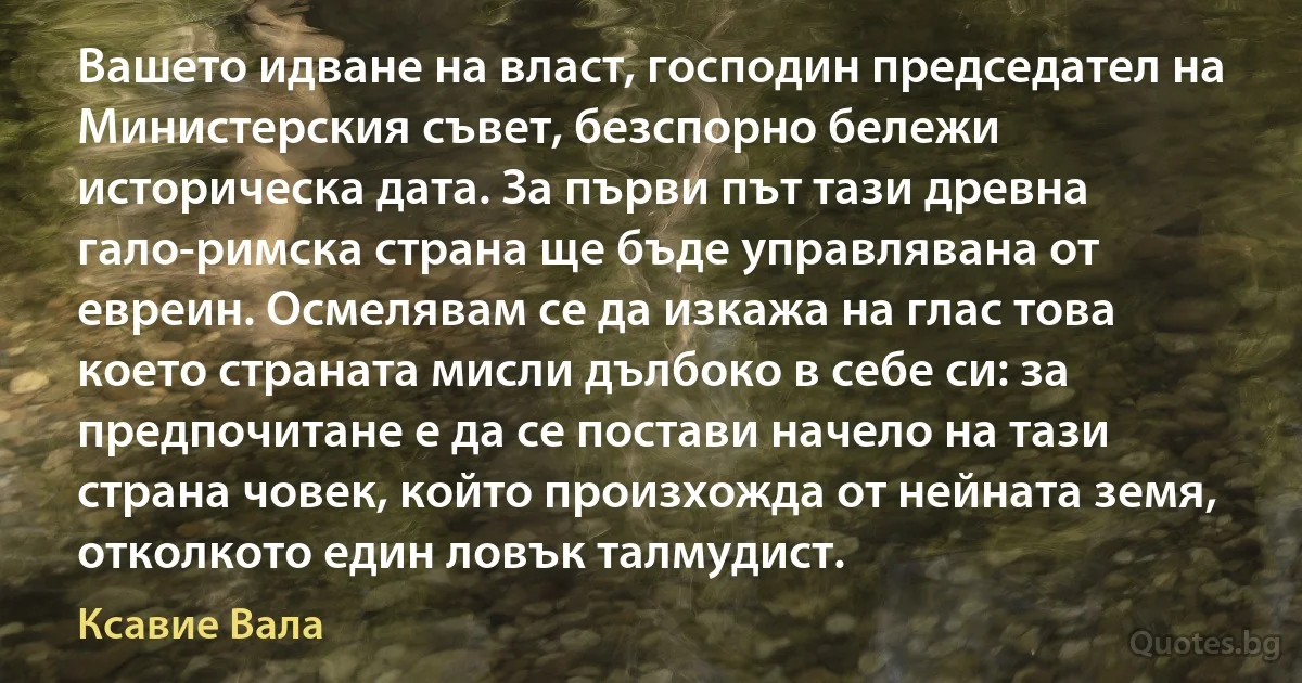 Вашето идване на власт, господин председател на Министерския съвет, безспорно бележи историческа дата. За първи път тази древна гало-римска страна ще бъде управлявана от евреин. Осмелявам се да изкажа на глас това което страната мисли дълбоко в себе си: за предпочитане е да се постави начело на тази страна човек, който произхожда от нейната земя, отколкото един ловък талмудист. (Ксавие Вала)