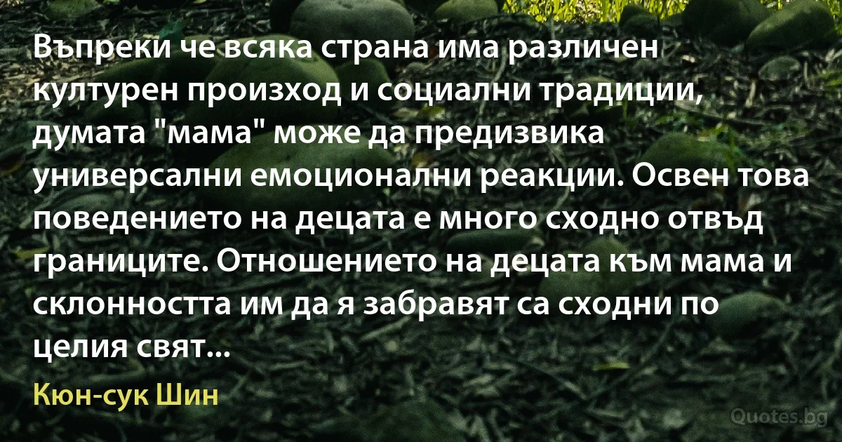 Въпреки че всяка страна има различен културен произход и социални традиции, думата "мама" може да предизвика универсални емоционални реакции. Освен това поведението на децата е много сходно отвъд границите. Отношението на децата към мама и склонността им да я забравят са сходни по целия свят... (Кюн-сук Шин)