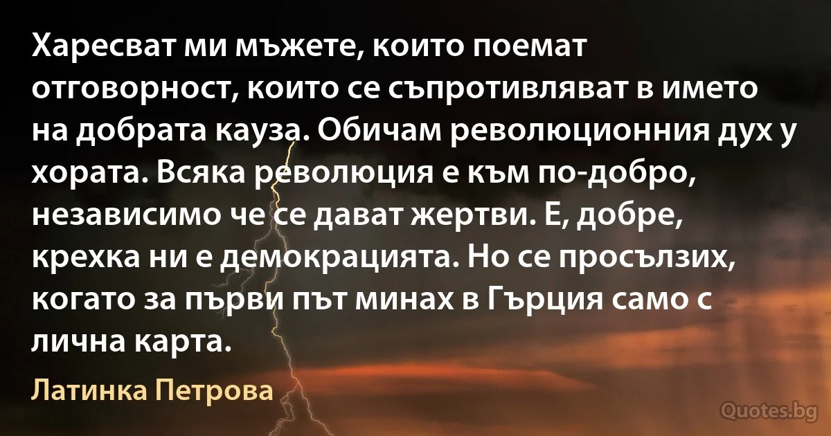 Харесват ми мъжете, които поемат отговорност, които се съпротивляват в името на добрата кауза. Обичам революционния дух у хората. Всяка революция е към по-добро, независимо че се дават жертви. Е, добре, крехка ни е демокрацията. Но се просълзих, когато за първи път минах в Гърция само с лична карта. (Латинка Петрова)