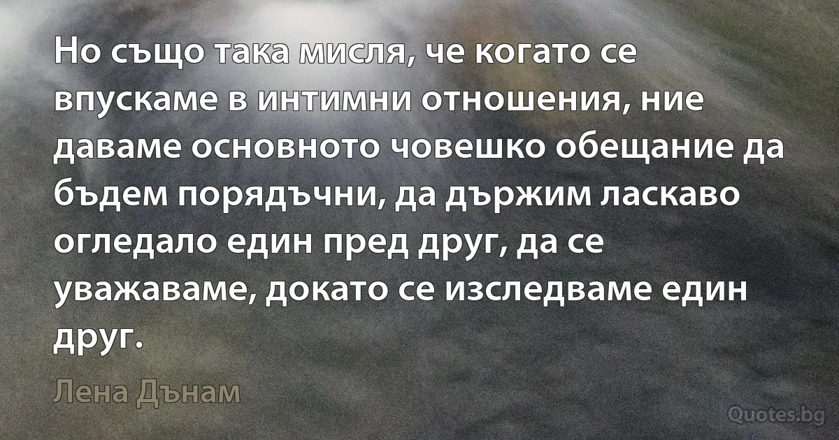 Но също така мисля, че когато се впускаме в интимни отношения, ние даваме основното човешко обещание да бъдем порядъчни, да държим ласкаво огледало един пред друг, да се уважаваме, докато се изследваме един друг. (Лена Дънам)