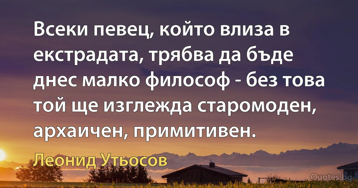 Всеки певец, който влиза в екстрадата, трябва да бъде днес малко философ - без това той ще изглежда старомоден, архаичен, примитивен. (Леонид Утьосов)