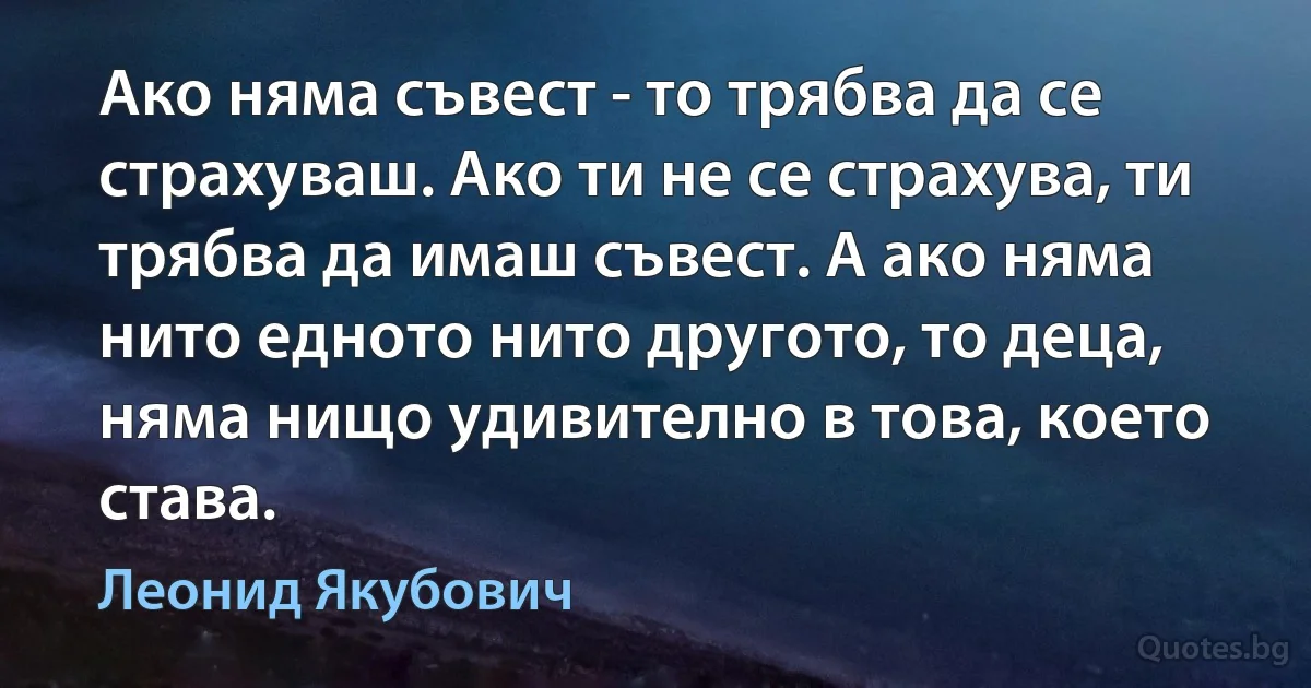 Ако няма съвест - то трябва да се страхуваш. Ако ти не се страхува, ти трябва да имаш съвест. А ако няма нито едното нито другото, то деца, няма нищо удивително в това, което става. (Леонид Якубович)