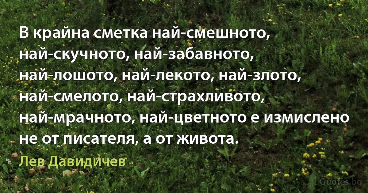 В крайна сметка най-смешното, най-скучното, най-забавното, най-лошото, най-лекото, най-злото, най-смелото, най-страхливото, най-мрачното, най-цветното е измислено не от писателя, а от живота. (Лев Давидичев)