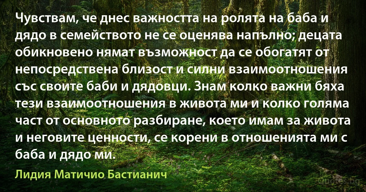 Чувствам, че днес важността на ролята на баба и дядо в семейството не се оценява напълно; децата обикновено нямат възможност да се обогатят от непосредствена близост и силни взаимоотношения със своите баби и дядовци. Знам колко важни бяха тези взаимоотношения в живота ми и колко голяма част от основното разбиране, което имам за живота и неговите ценности, се корени в отношенията ми с баба и дядо ми. (Лидия Матичио Бастианич)