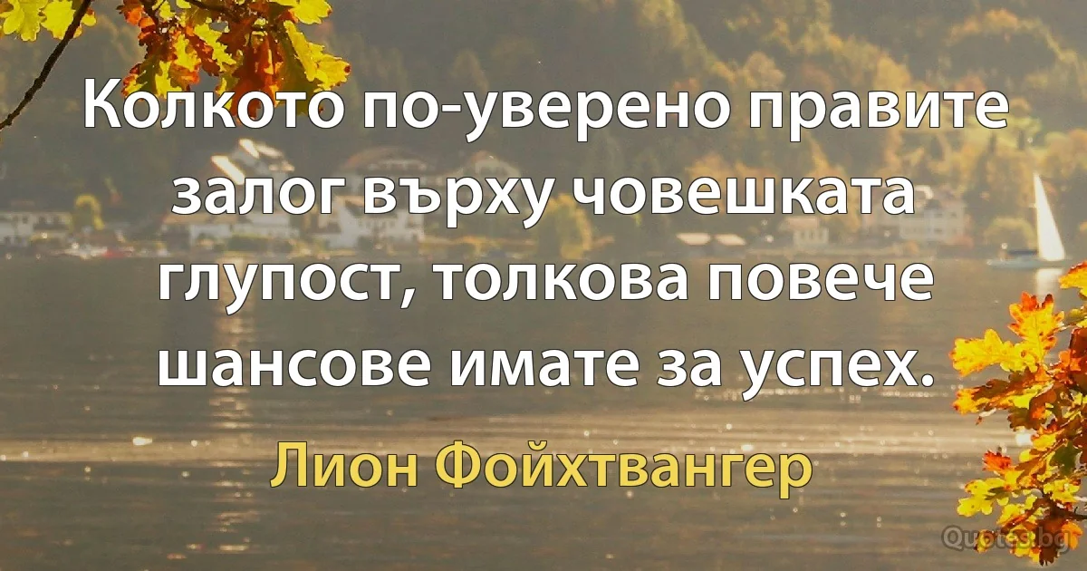 Колкото по-уверено правите залог върху човешката глупост, толкова повече шансове имате за успех. (Лион Фойхтвангер)