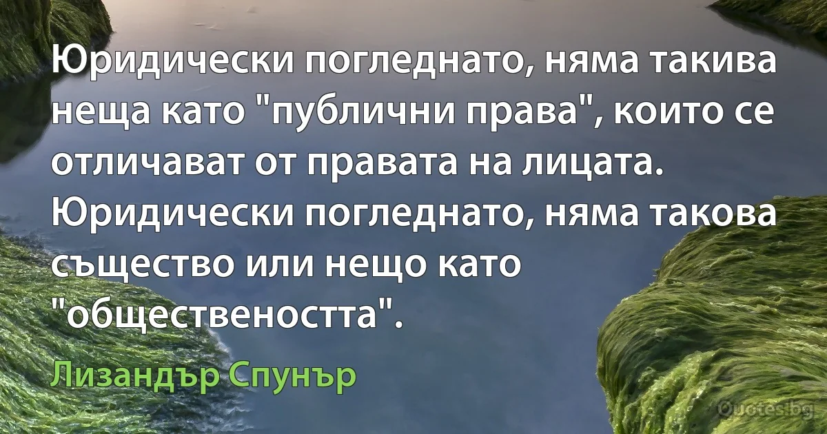 Юридически погледнато, няма такива неща като "публични права", които се отличават от правата на лицата. Юридически погледнато, няма такова същество или нещо като "обществеността". (Лизандър Спунър)