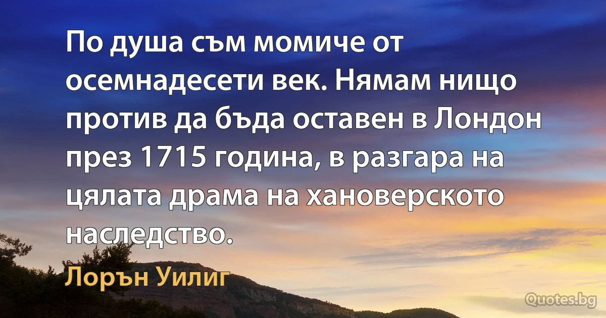 По душа съм момиче от осемнадесети век. Нямам нищо против да бъда оставен в Лондон през 1715 година, в разгара на цялата драма на хановерското наследство. (Лорън Уилиг)