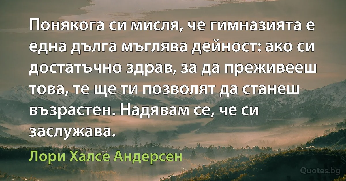 Понякога си мисля, че гимназията е една дълга мъглява дейност: ако си достатъчно здрав, за да преживееш това, те ще ти позволят да станеш възрастен. Надявам се, че си заслужава. (Лори Халсе Андерсен)