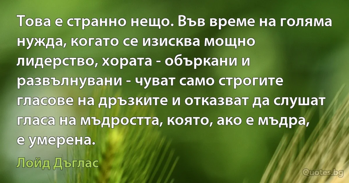 Това е странно нещо. Във време на голяма нужда, когато се изисква мощно лидерство, хората - объркани и развълнувани - чуват само строгите гласове на дръзките и отказват да слушат гласа на мъдростта, която, ако е мъдра, е умерена. (Лойд Дъглас)