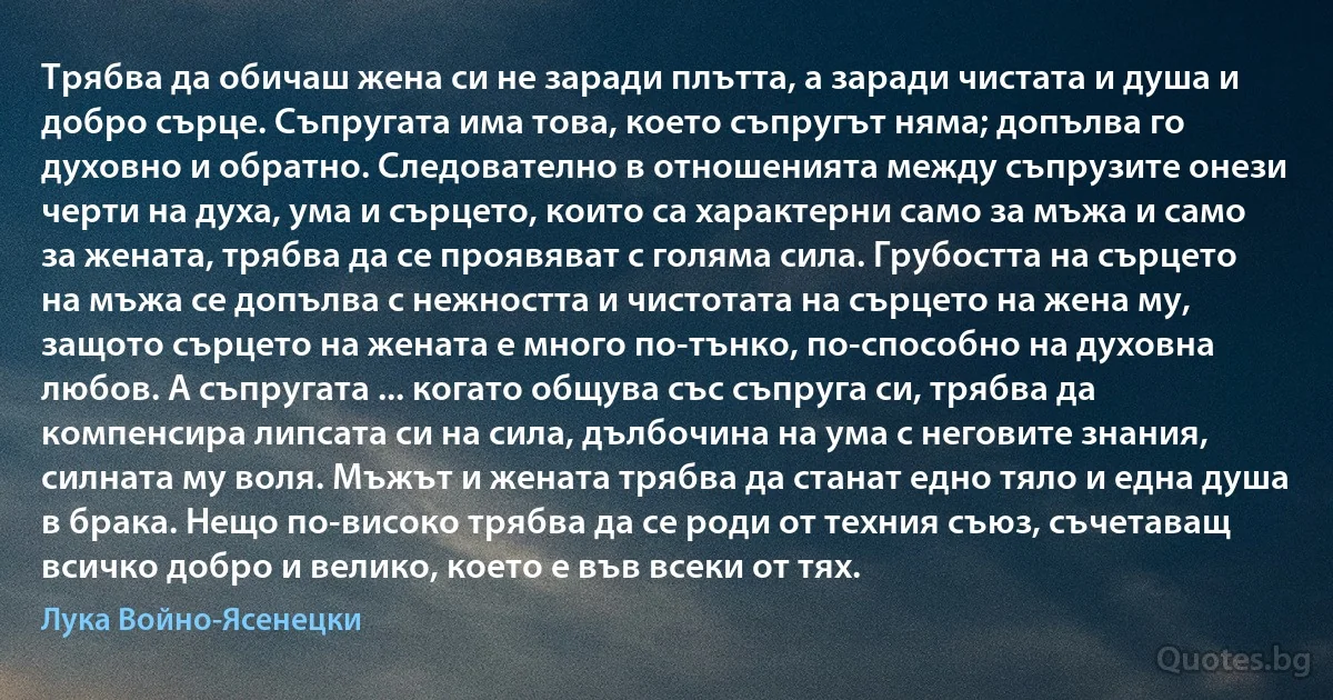 Трябва да обичаш жена си не заради плътта, а заради чистата и душа и добро сърце. Съпругата има това, което съпругът няма; допълва го духовно и обратно. Следователно в отношенията между съпрузите онези черти на духа, ума и сърцето, които са характерни само за мъжа и само за жената, трябва да се проявяват с голяма сила. Грубостта на сърцето на мъжа се допълва с нежността и чистотата на сърцето на жена му, защото сърцето на жената е много по-тънко, по-способно на духовна любов. А съпругата ... когато общува със съпруга си, трябва да компенсира липсата си на сила, дълбочина на ума с неговите знания, силната му воля. Мъжът и жената трябва да станат едно тяло и една душа в брака. Нещо по-високо трябва да се роди от техния съюз, съчетаващ всичко добро и велико, което е във всеки от тях. (Лука Войно-Ясенецки)