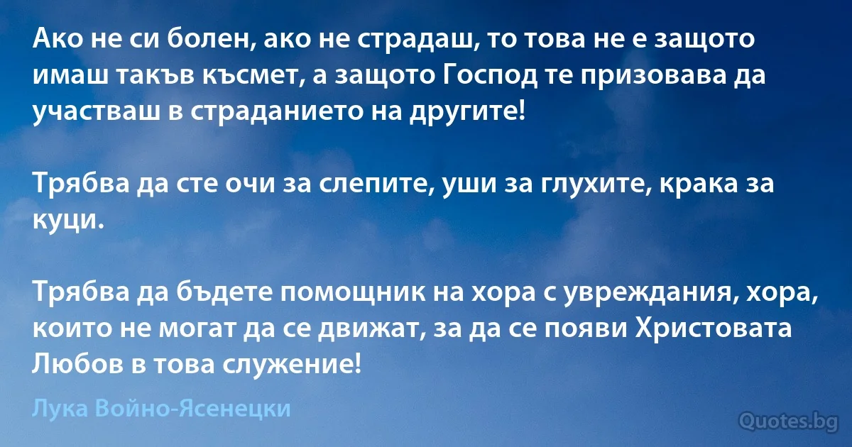 Ако не си болен, ако не страдаш, то това не е защото имаш такъв късмет, а защото Господ те призовава да участваш в страданието на другите!

Трябва да сте очи за слепите, уши за глухите, крака за куци.

Трябва да бъдете помощник на хора с увреждания, хора, които не могат да се движат, за да се появи Христовата Любов в това служение! (Лука Войно-Ясенецки)