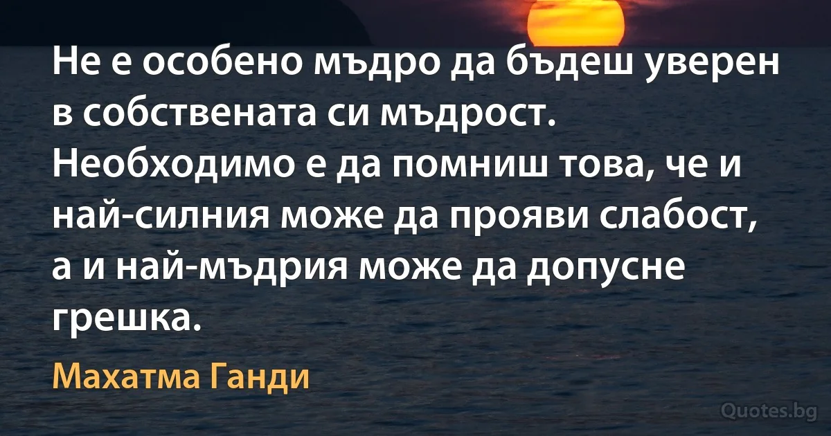 Не е особено мъдро да бъдеш уверен в собствената си мъдрост. Необходимо е да помниш това, че и най-силния може да прояви слабост, а и най-мъдрия може да допусне грешка. (Махатма Ганди)