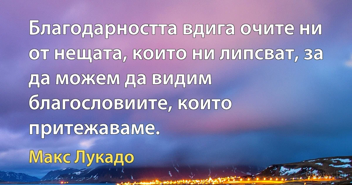 Благодарността вдига очите ни от нещата, които ни липсват, за да можем да видим благословиите, които притежаваме. (Макс Лукадо)