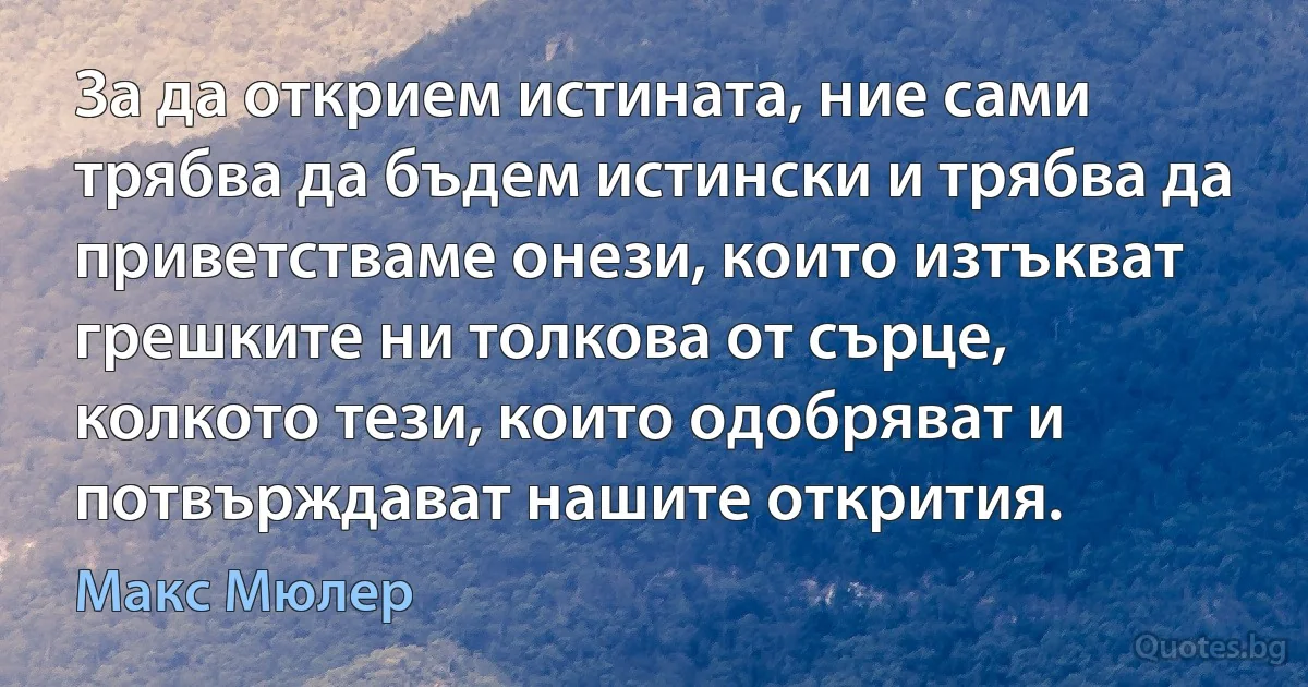 За да открием истината, ние сами трябва да бъдем истински и трябва да приветстваме онези, които изтъкват грешките ни толкова от сърце, колкото тези, които одобряват и потвърждават нашите открития. (Макс Мюлер)