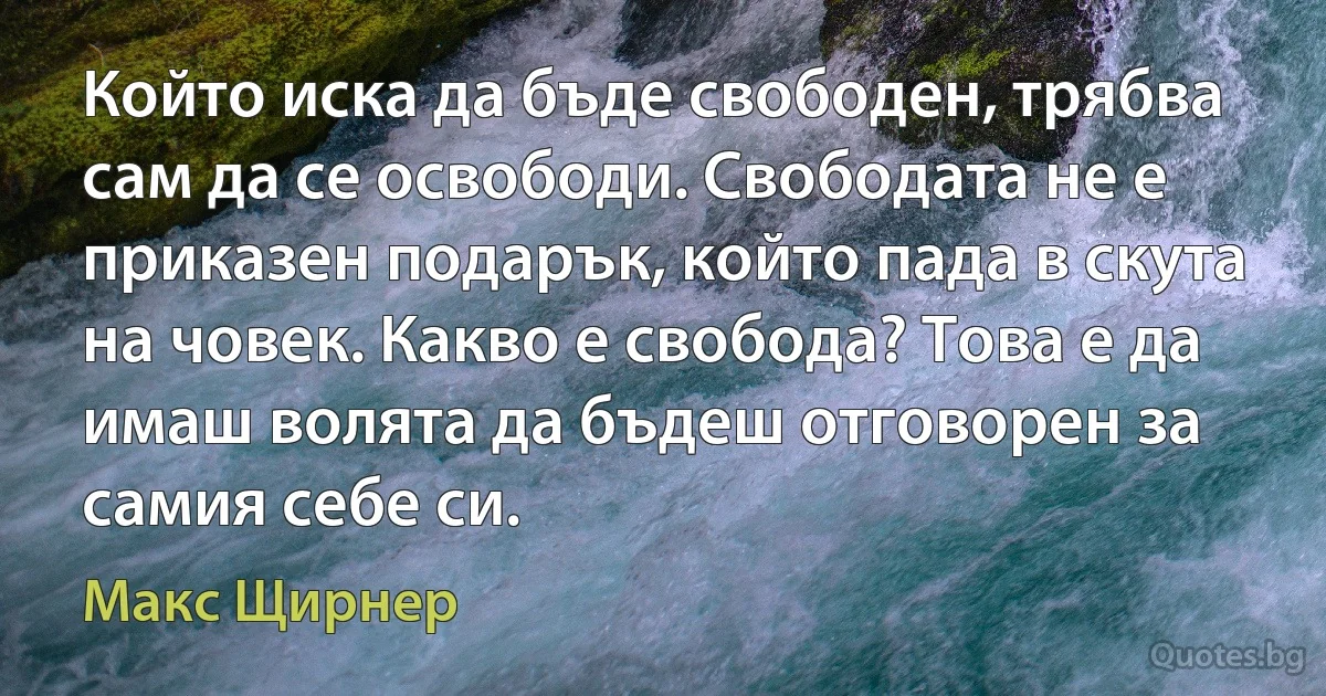 Който иска да бъде свободен, трябва сам да се освободи. Свободата не е приказен подарък, който пада в скута на човек. Какво е свобода? Това е да имаш волята да бъдеш отговорен за самия себе си. (Макс Щирнер)