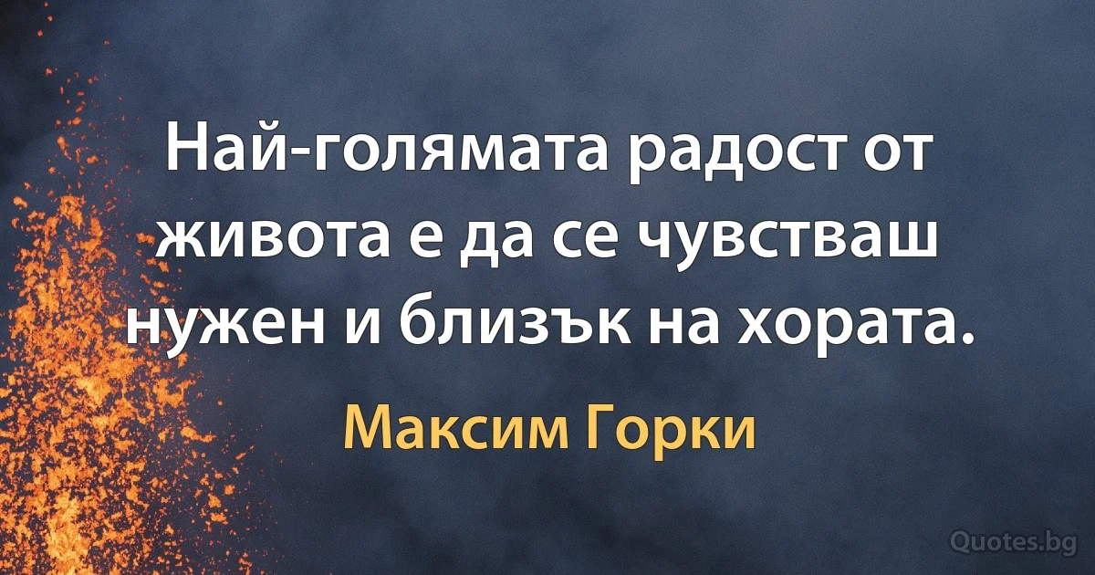 Най-голямата радост от живота е да се чувстваш нужен и близък на хората. (Максим Горки)