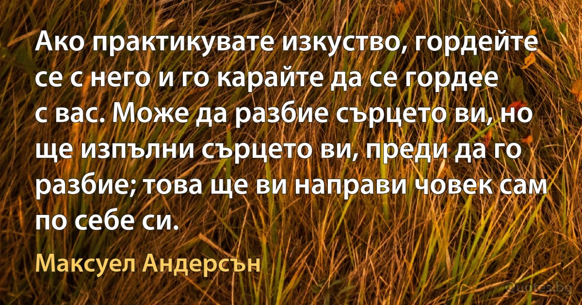 Ако практикувате изкуство, гордейте се с него и го карайте да се гордее с вас. Може да разбие сърцето ви, но ще изпълни сърцето ви, преди да го разбие; това ще ви направи човек сам по себе си. (Максуел Андерсън)