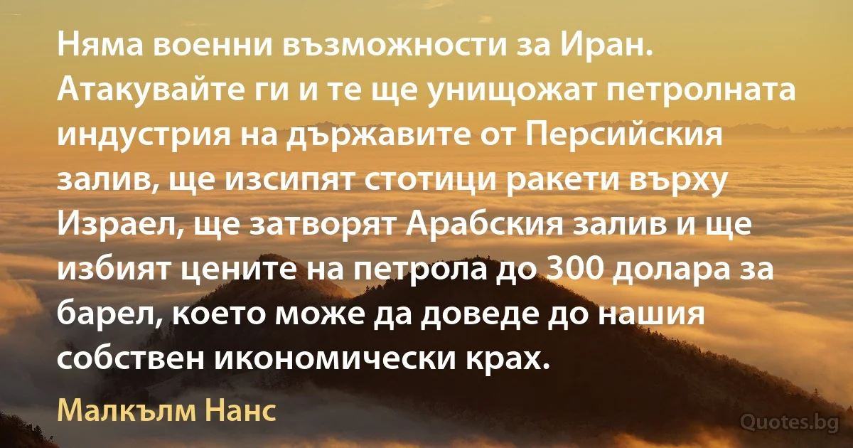 Няма военни възможности за Иран. Атакувайте ги и те ще унищожат петролната индустрия на държавите от Персийския залив, ще изсипят стотици ракети върху Израел, ще затворят Арабския залив и ще избият цените на петрола до 300 долара за барел, което може да доведе до нашия собствен икономически крах. (Малкълм Нанс)