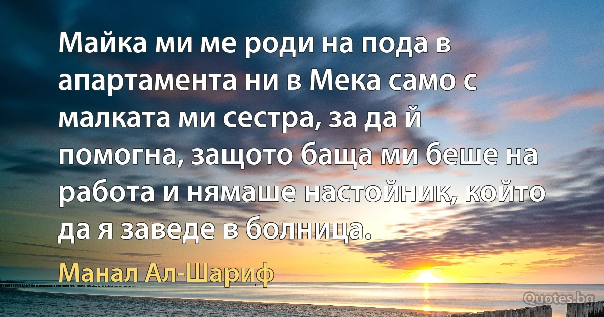 Майка ми ме роди на пода в апартамента ни в Мека само с малката ми сестра, за да й помогна, защото баща ми беше на работа и нямаше настойник, който да я заведе в болница. (Манал Ал-Шариф)