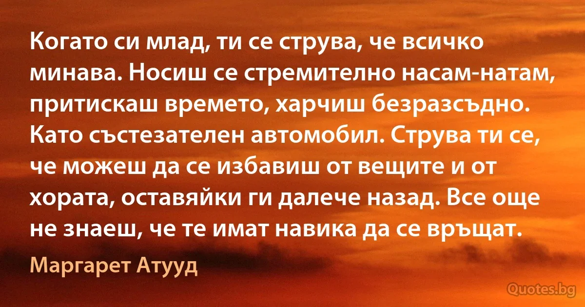 Когато си млад, ти се струва, че всичко минава. Носиш се стремително насам-натам, притискаш времето, харчиш безразсъдно. Като състезателен автомобил. Струва ти се, че можеш да се избавиш от вещите и от хората, оставяйки ги далече назад. Все още не знаеш, че те имат навика да се връщат. (Маргарет Атууд)