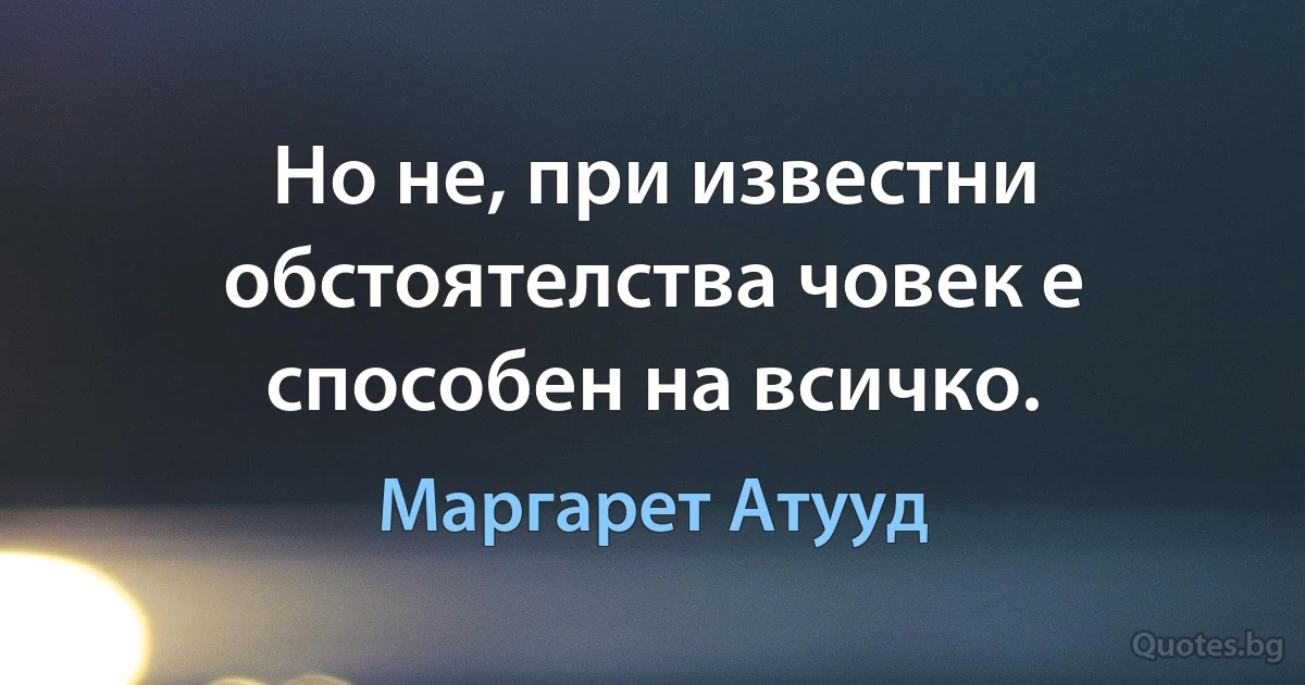 Но не, при известни обстоятелства човек е способен на всичко. (Маргарет Атууд)