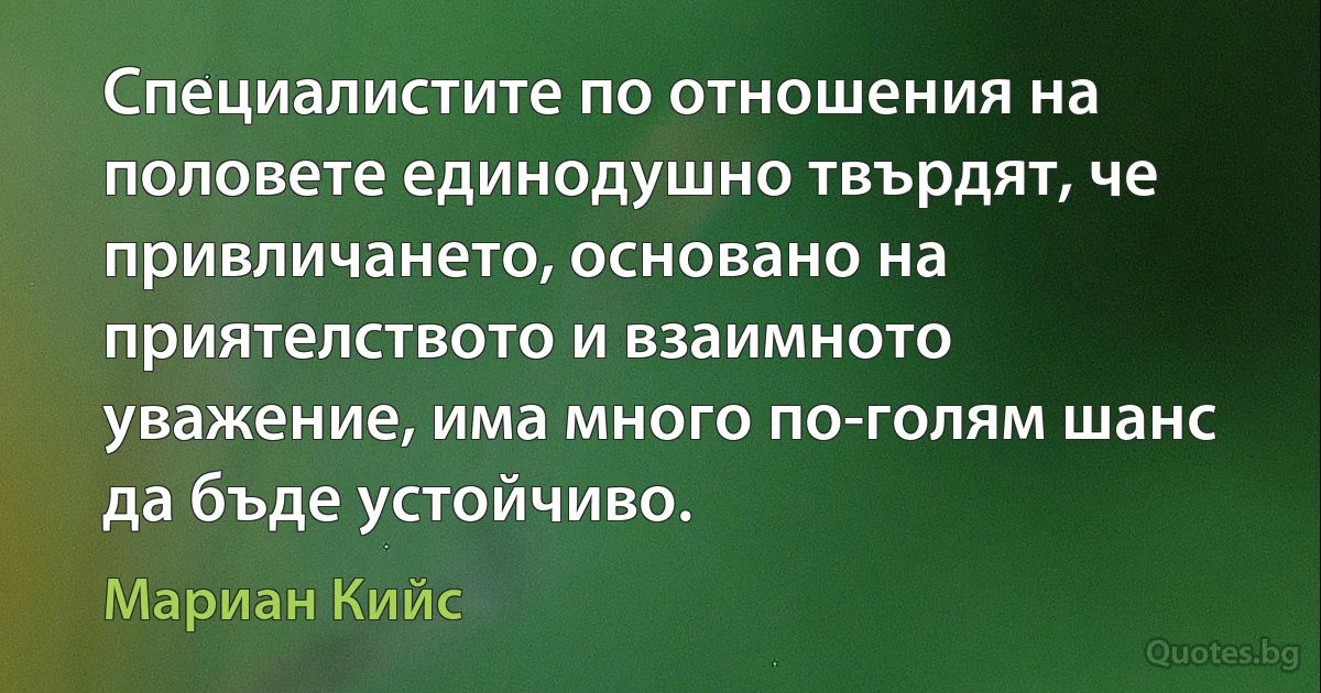 Специалистите по отношения на половете единодушно твърдят, че привличането, основано на приятелството и взаимното уважение, има много по-голям шанс да бъде устойчиво. (Мариан Кийс)