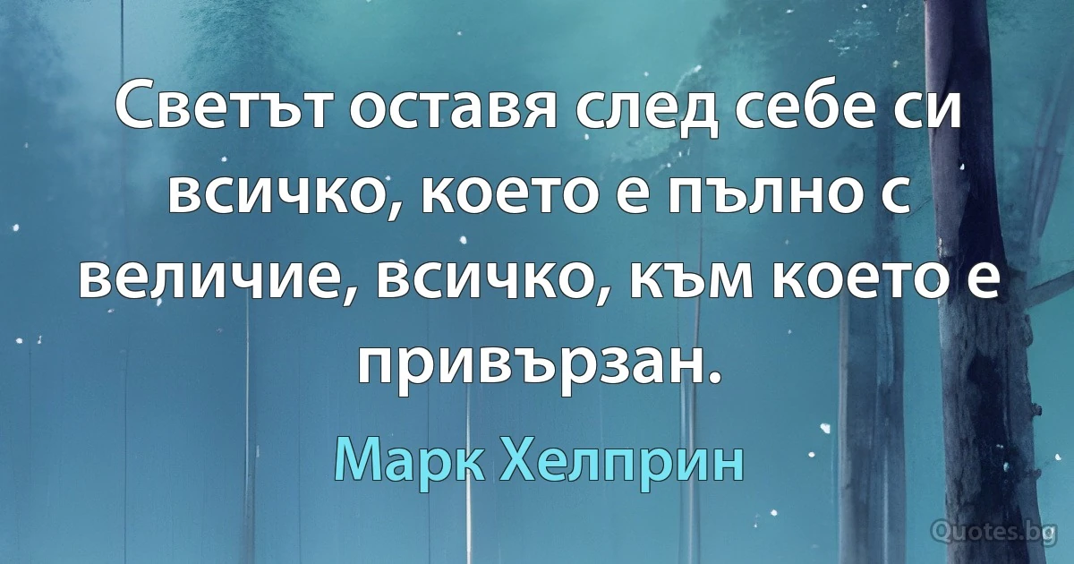 Светът оставя след себе си всичко, което е пълно с величие, всичко, към което е привързан. (Марк Хелприн)