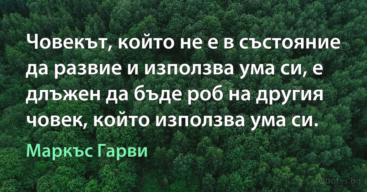 Човекът, който не е в състояние да развие и използва ума си, е длъжен да бъде роб на другия човек, който използва ума си. (Маркъс Гарви)