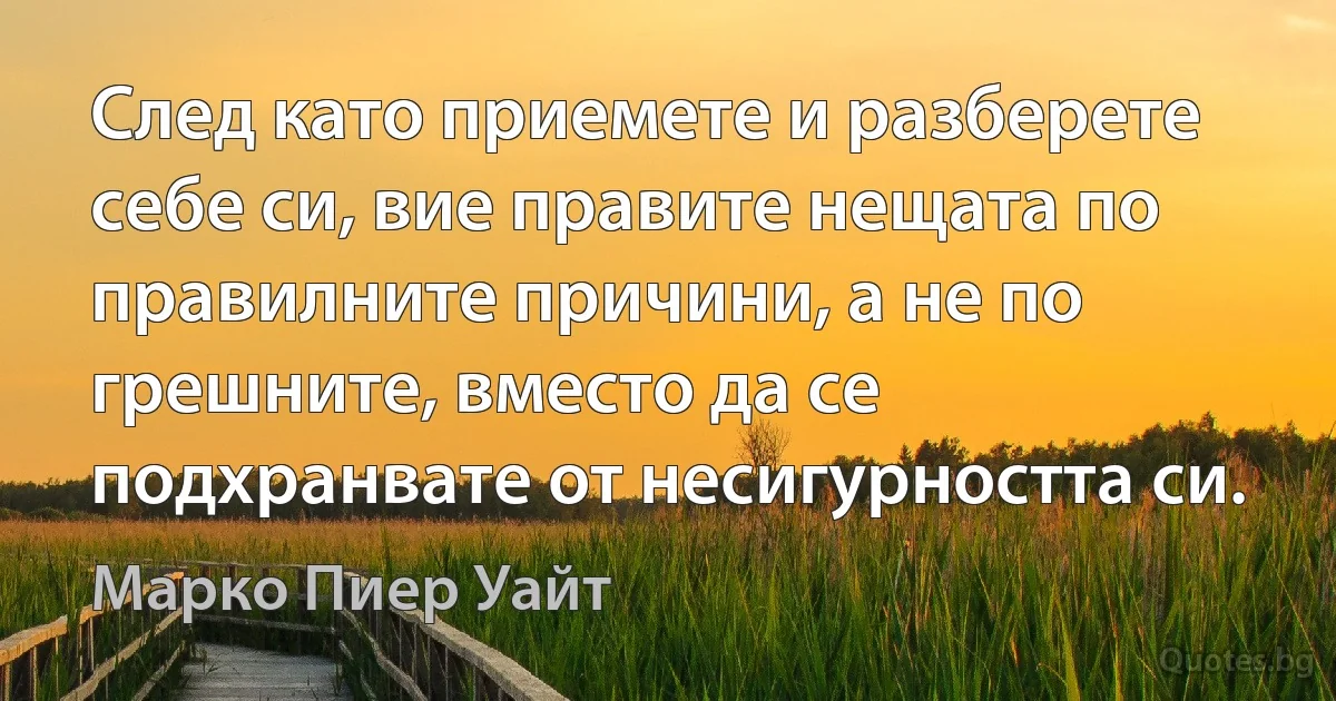 След като приемете и разберете себе си, вие правите нещата по правилните причини, а не по грешните, вместо да се подхранвате от несигурността си. (Марко Пиер Уайт)