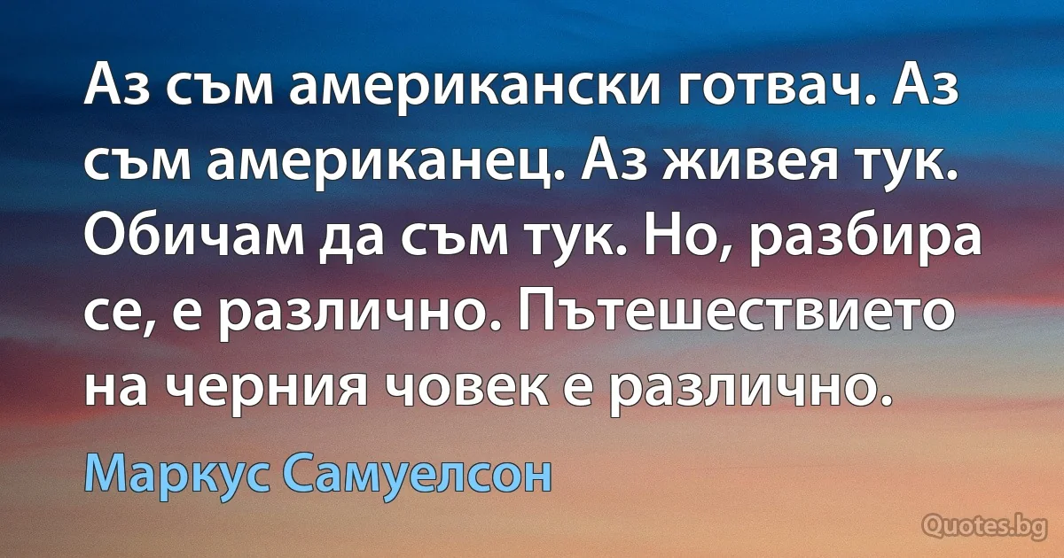 Аз съм американски готвач. Аз съм американец. Аз живея тук. Обичам да съм тук. Но, разбира се, е различно. Пътешествието на черния човек е различно. (Маркус Самуелсон)