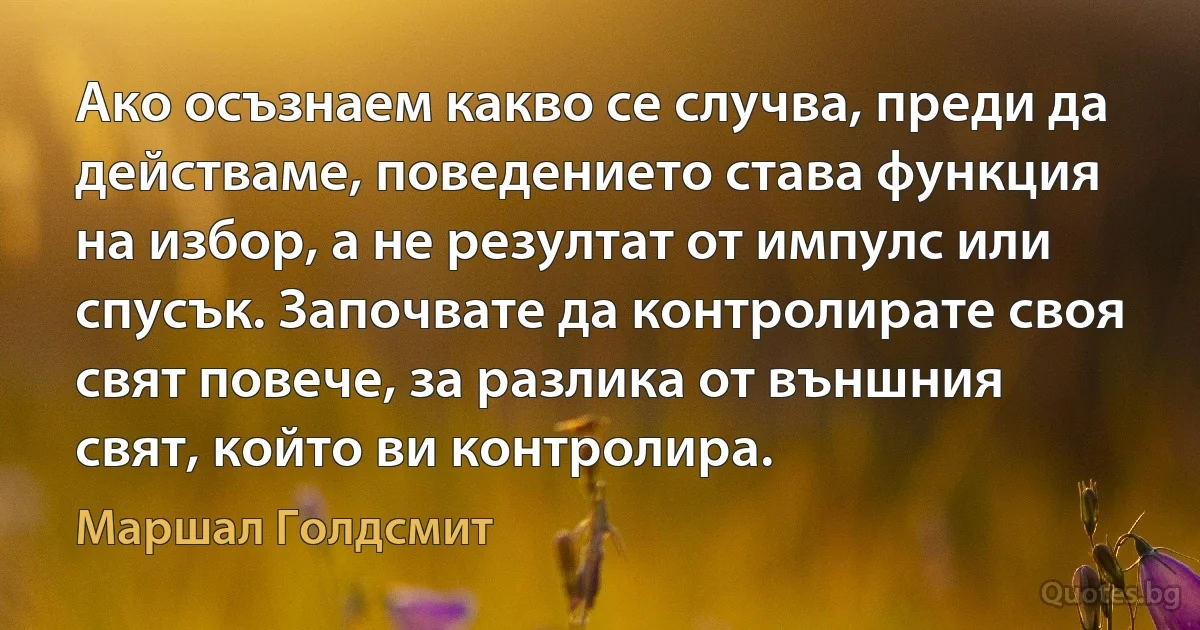 Ако осъзнаем какво се случва, преди да действаме, поведението става функция на избор, а не резултат от импулс или спусък. Започвате да контролирате своя свят повече, за разлика от външния свят, който ви контролира. (Маршал Голдсмит)