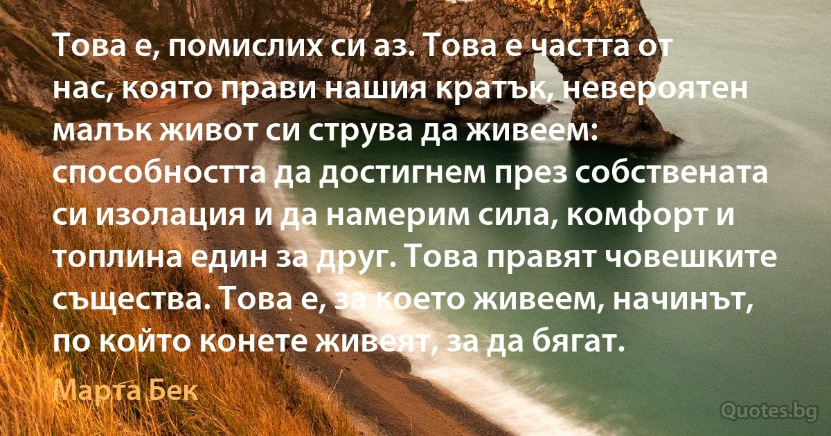 Това е, помислих си аз. Това е частта от нас, която прави нашия кратък, невероятен малък живот си струва да живеем: способността да достигнем през собствената си изолация и да намерим сила, комфорт и топлина един за друг. Това правят човешките същества. Това е, за което живеем, начинът, по който конете живеят, за да бягат. (Марта Бек)