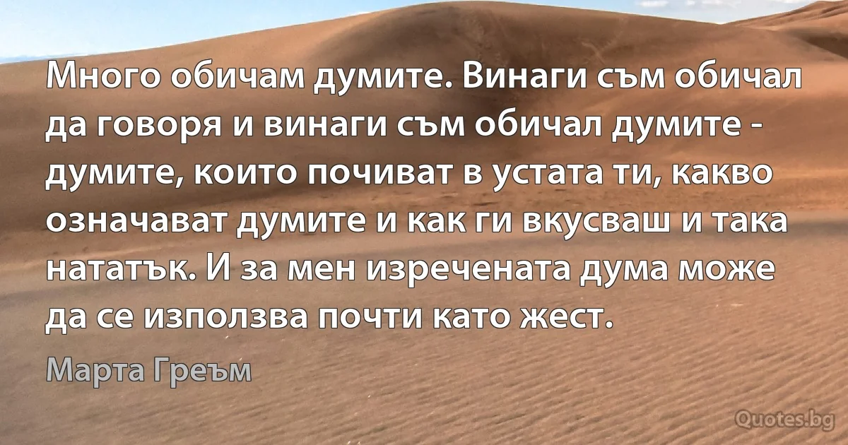 Много обичам думите. Винаги съм обичал да говоря и винаги съм обичал думите - думите, които почиват в устата ти, какво означават думите и как ги вкусваш и така нататък. И за мен изречената дума може да се използва почти като жест. (Марта Греъм)