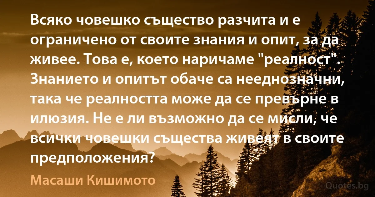 Всяко човешко същество разчита и е ограничено от своите знания и опит, за да живее. Това е, което наричаме "реалност". Знанието и опитът обаче са нееднозначни, така че реалността може да се превърне в илюзия. Не е ли възможно да се мисли, че всички човешки същества живеят в своите предположения? (Масаши Кишимото)