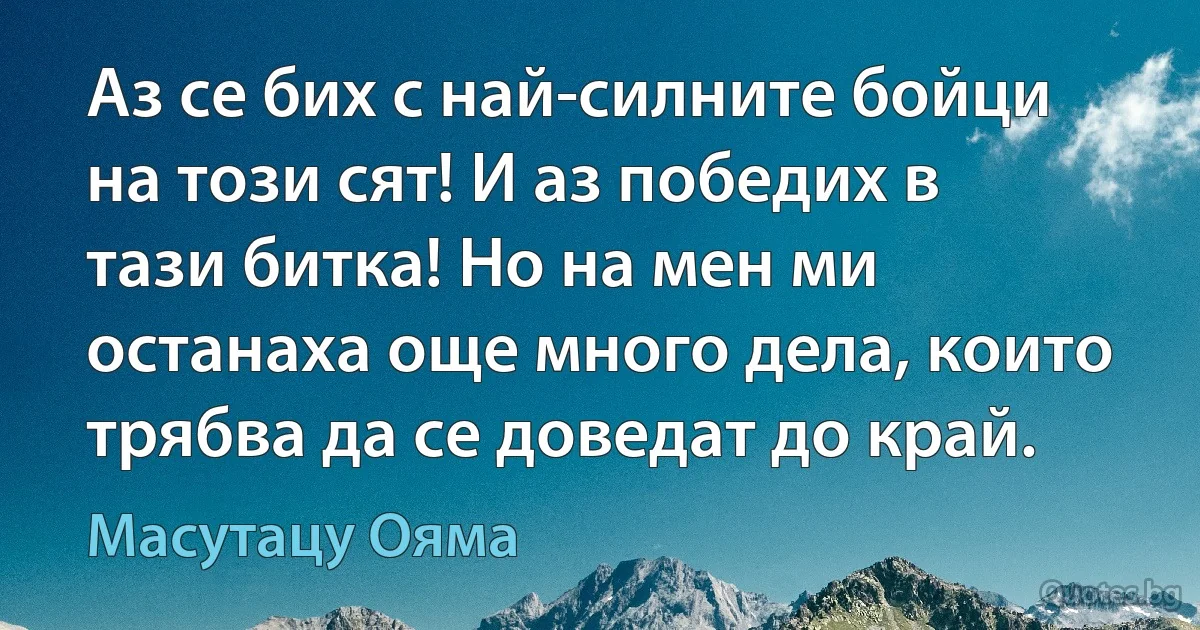 Аз се бих с най-силните бойци на този сят! И аз победих в тази битка! Но на мен ми останаха още много дела, които трябва да се доведат до край. (Масутацу Ояма)