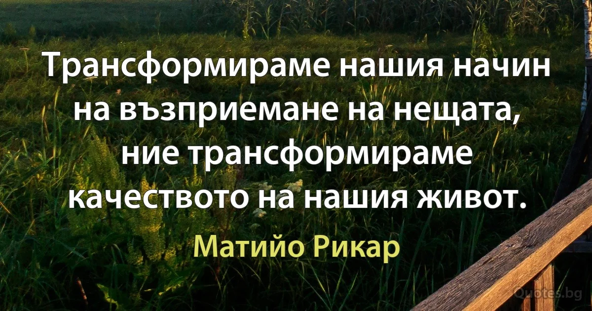 Трансформираме нашия начин на възприемане на нещата, ние трансформираме качеството на нашия живот. (Матийо Рикар)