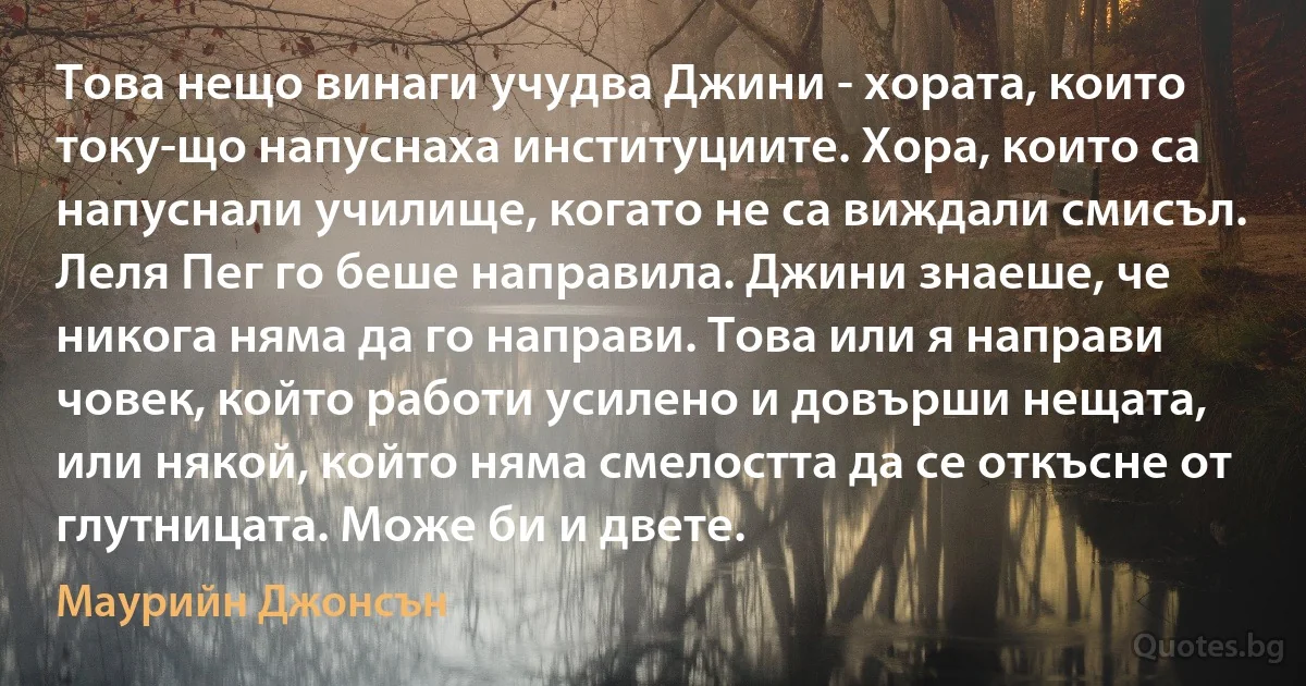 Това нещо винаги учудва Джини - хората, които току-що напуснаха институциите. Хора, които са напуснали училище, когато не са виждали смисъл. Леля Пег го беше направила. Джини знаеше, че никога няма да го направи. Това или я направи човек, който работи усилено и довърши нещата, или някой, който няма смелостта да се откъсне от глутницата. Може би и двете. (Маурийн Джонсън)