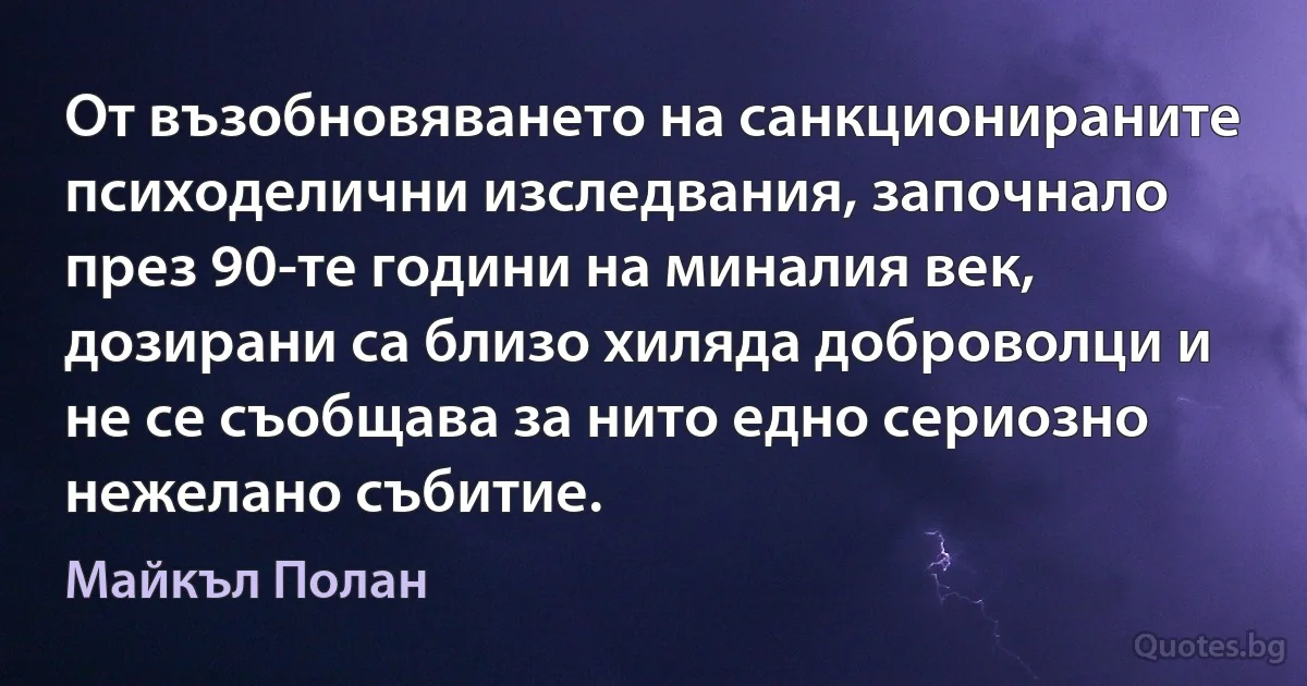 От възобновяването на санкционираните психоделични изследвания, започнало през 90-те години на миналия век, дозирани са близо хиляда доброволци и не се съобщава за нито едно сериозно нежелано събитие. (Майкъл Полан)