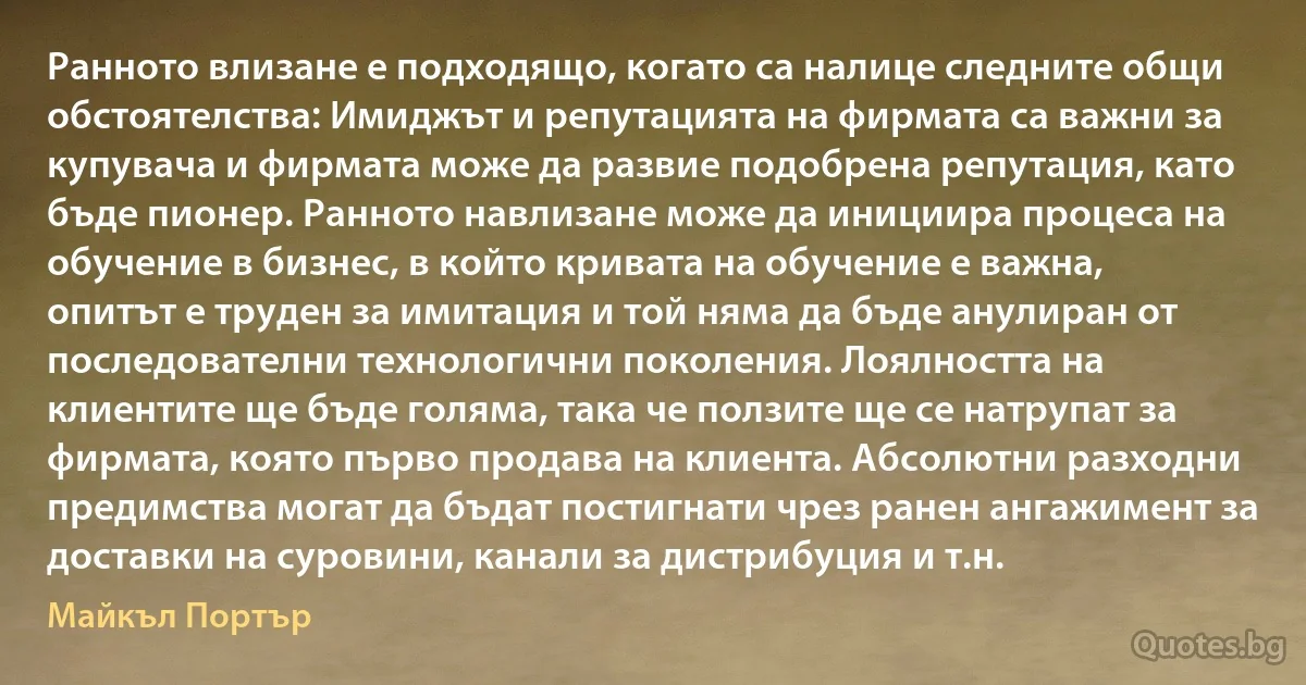 Ранното влизане е подходящо, когато са налице следните общи обстоятелства: Имиджът и репутацията на фирмата са важни за купувача и фирмата може да развие подобрена репутация, като бъде пионер. Ранното навлизане може да инициира процеса на обучение в бизнес, в който кривата на обучение е важна, опитът е труден за имитация и той няма да бъде анулиран от последователни технологични поколения. Лоялността на клиентите ще бъде голяма, така че ползите ще се натрупат за фирмата, която първо продава на клиента. Абсолютни разходни предимства могат да бъдат постигнати чрез ранен ангажимент за доставки на суровини, канали за дистрибуция и т.н. (Майкъл Портър)