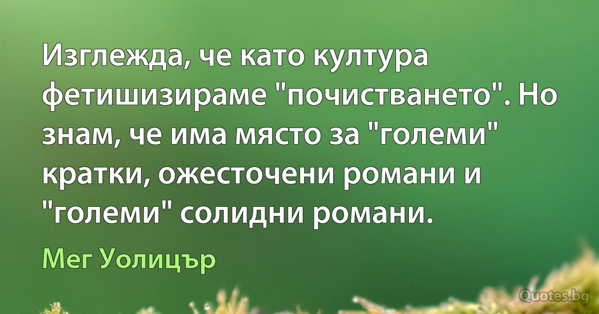 Изглежда, че като култура фетишизираме "почистването". Но знам, че има място за "големи" кратки, ожесточени романи и "големи" солидни романи. (Мег Уолицър)