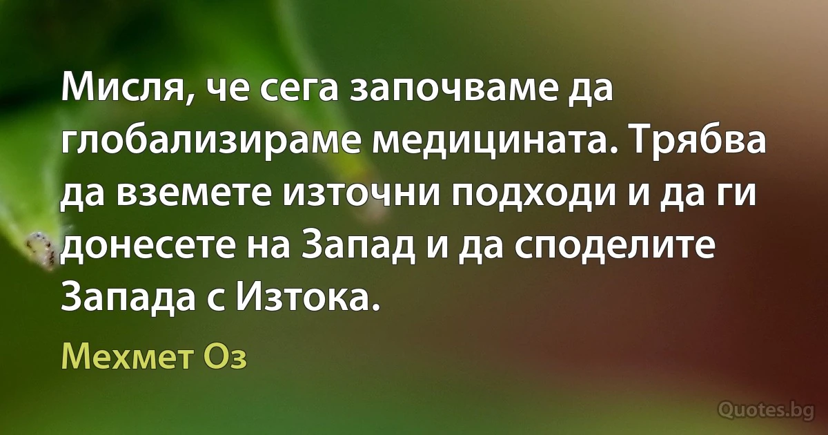 Мисля, че сега започваме да глобализираме медицината. Трябва да вземете източни подходи и да ги донесете на Запад и да споделите Запада с Изтока. (Мехмет Оз)