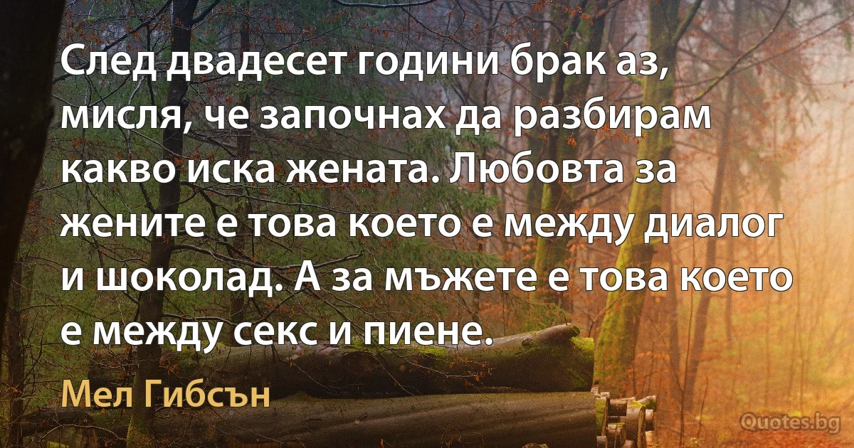 След двадесет години брак аз, мисля, че започнах да разбирам какво иска жената. Любовта за жените е това което е между диалог и шоколад. А за мъжете е това което е между секс и пиене. (Мел Гибсън)