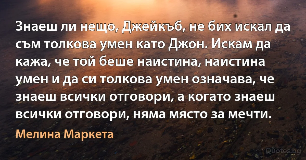 Знаеш ли нещо, Джейкъб, не бих искал да съм толкова умен като Джон. Искам да кажа, че той беше наистина, наистина умен и да си толкова умен означава, че знаеш всички отговори, а когато знаеш всички отговори, няма място за мечти. (Мелина Маркета)