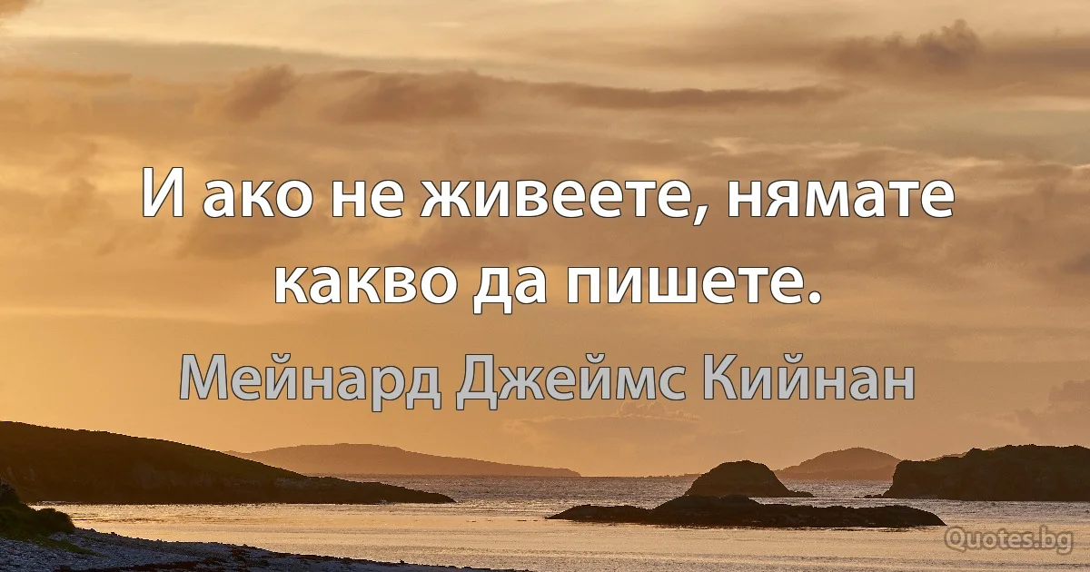 И ако не живеете, нямате какво да пишете. (Мейнард Джеймс Кийнан)