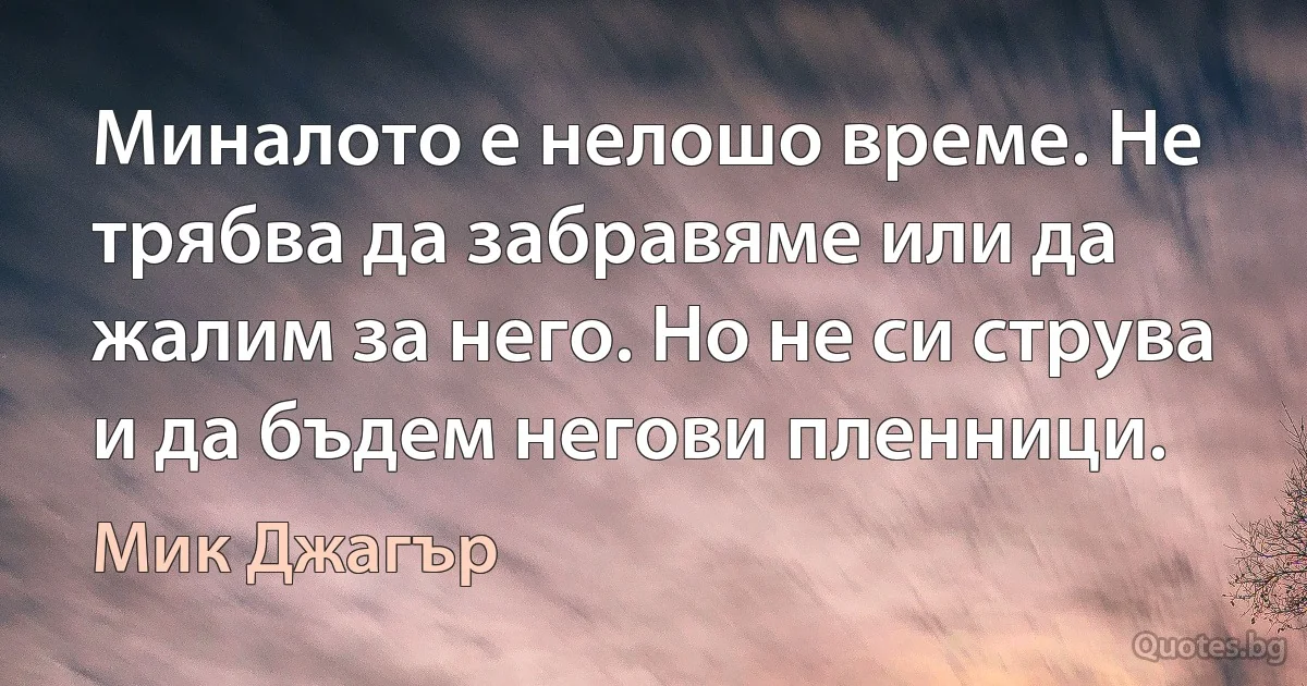 Миналото е нелошо време. Не трябва да забравяме или да жалим за него. Но не си струва и да бъдем негови пленници. (Мик Джагър)